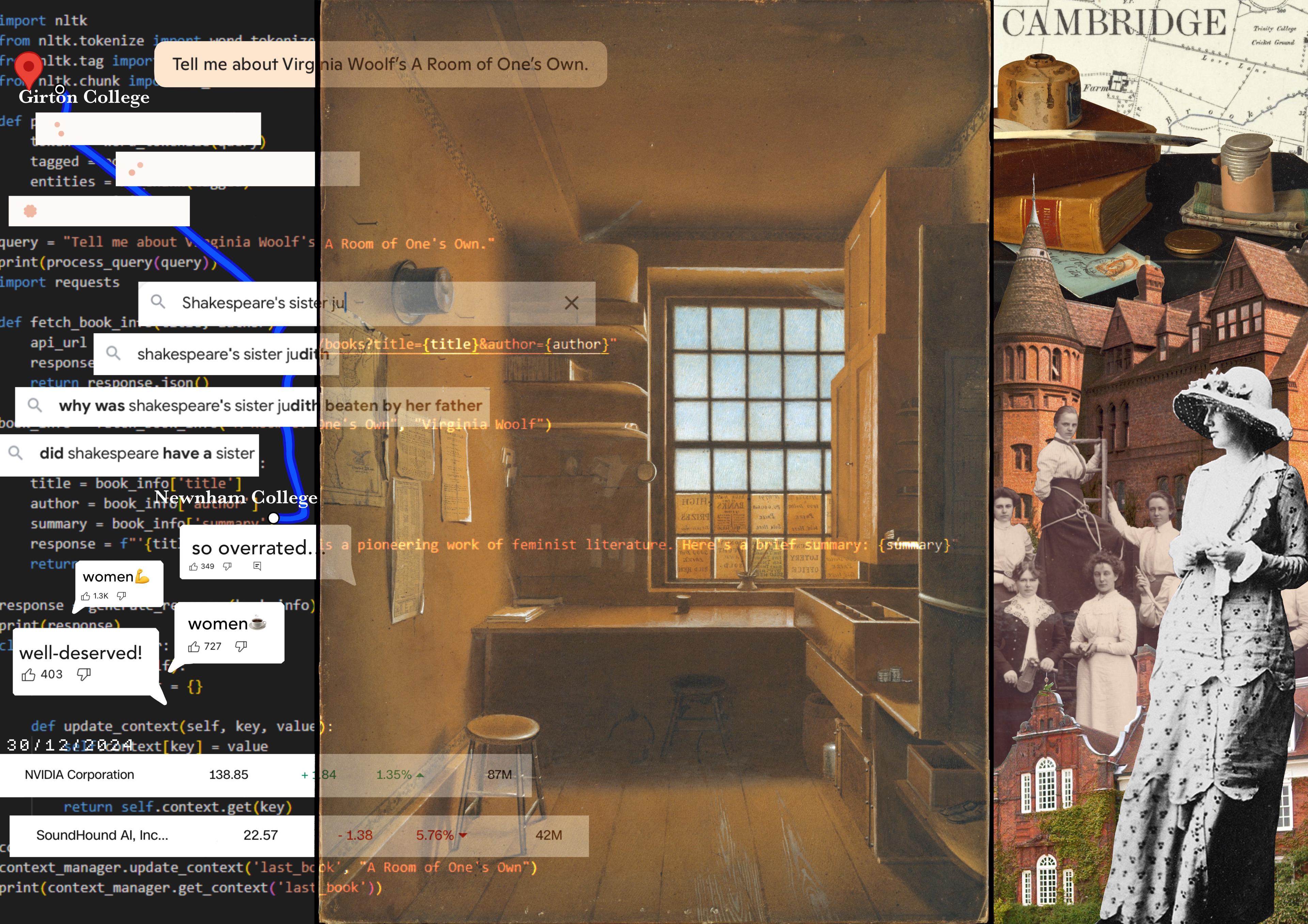 The left side incorporates a digital interface, showing code snippets, search queries, and comments referencing Woolf’s ideas, including discussions about Shakespeare’s fictional sister, Judith. The overlay of coding elements highlights modern interpretations of Woolf’s work through the lens of data and AI.

The center depicts a dimly lit, minimalist room with a window, desk, and wooden floors and cupboards. The right side features a collage of Cambridge landmarks, historical photographs of women, and a black and white figure in Edwardian attire. There is a map of Cambridge in the background, which is overlayed with images of old fountain pens and ink, books, and a handwritten letter. 